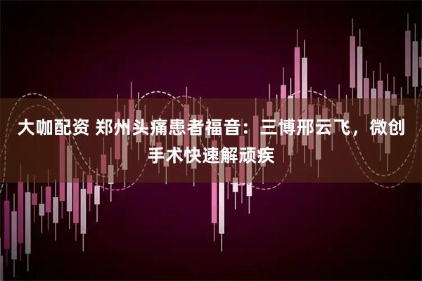 大咖配资 郑州头痛患者福音：三博邢云飞，微创手术快速解顽疾