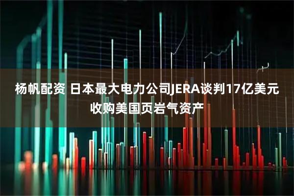 杨帆配资 日本最大电力公司JERA谈判17亿美元收购美国页岩气资产