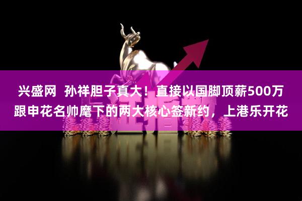 兴盛网  孙祥胆子真大！直接以国脚顶薪500万跟申花名帅麾下的两大核心签新约，上港乐开花