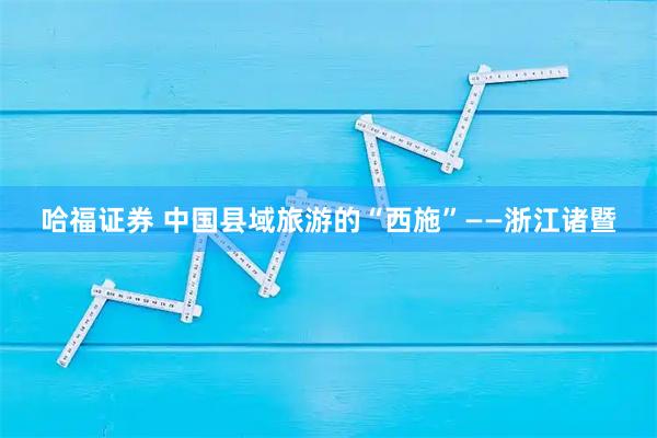 哈福证券 中国县域旅游的“西施”——浙江诸暨