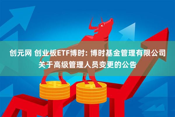 创元网 创业板ETF博时: 博时基金管理有限公司关于高级管理人员变更的公告