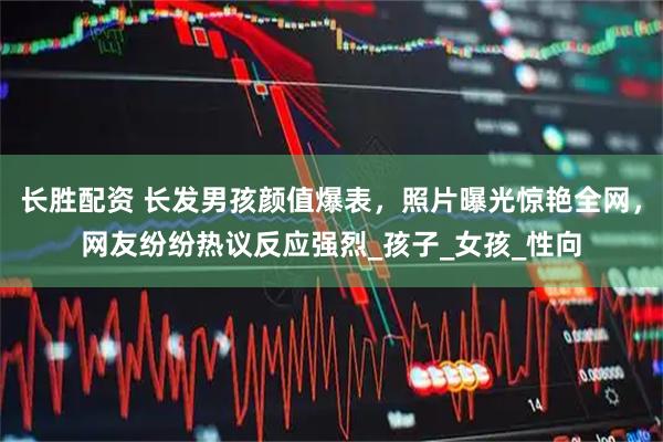 长胜配资 长发男孩颜值爆表，照片曝光惊艳全网，网友纷纷热议反应强烈_孩子_女孩_性向