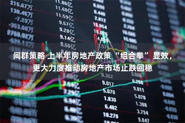 间群策略 上半年房地产政策 “组合拳” 显效，更大力度推动房地产市场止跌回稳