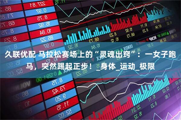 久联优配 马拉松赛场上的“灵魂出窍”：一女子跑马，突然踢起正步！_身体_运动_极限