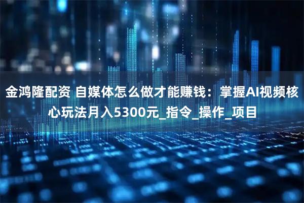 金鸿隆配资 自媒体怎么做才能赚钱：掌握AI视频核心玩法月入5300元_指令_操作_项目