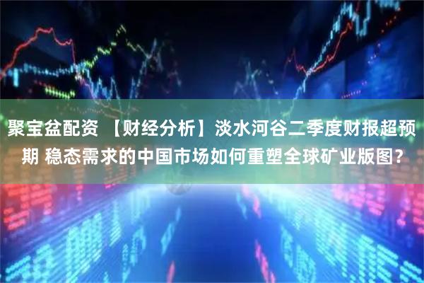 聚宝盆配资 【财经分析】淡水河谷二季度财报超预期 稳态需求的中国市场如何重塑全球矿业版图？