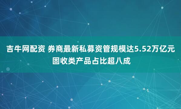 吉牛网配资 券商最新私募资管规模达5.52万亿元 固收类产品占比超八成