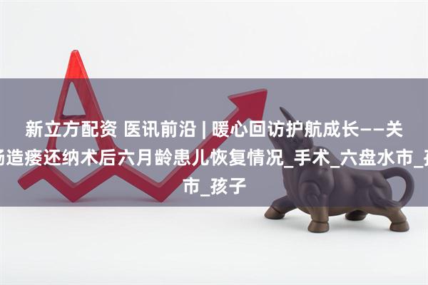 新立方配资 医讯前沿 | 暖心回访护航成长——关爱肠造瘘还纳术后六月龄患儿恢复情况_手术_六盘水市_孩子