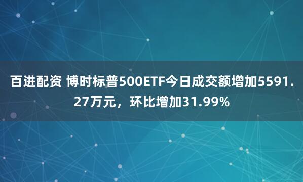 百进配资 博时标普500ETF今日成交额增加5591.27万元，环比增加31.99%