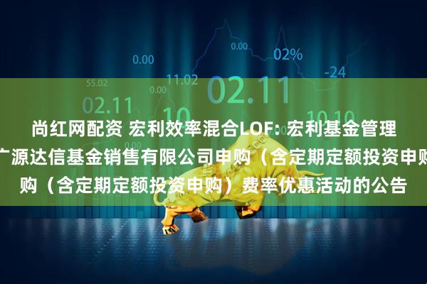 尚红网配资 宏利效率混合LOF: 宏利基金管理有限公司关于参加北京广源达信基金销售有限公司申购（含定期定额投资申购）费率优惠活动的公告