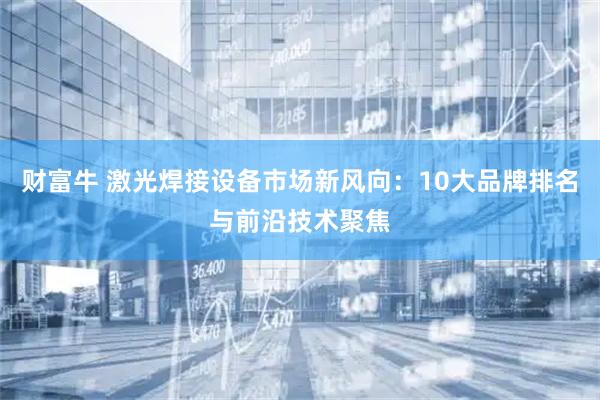财富牛 激光焊接设备市场新风向：10大品牌排名与前沿技术聚焦