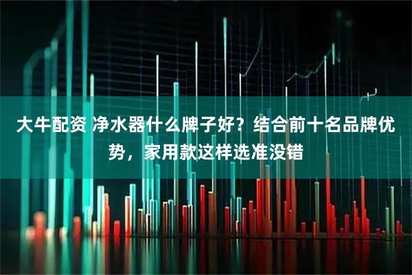 大牛配资 净水器什么牌子好？结合前十名品牌优势，家用款这样选准没错