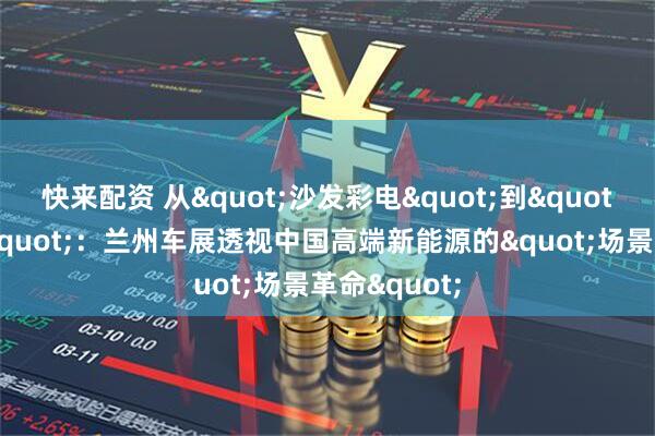 快来配资 从"沙发彩电"到"移动套房"：兰州车展透视中国高端新能源的"场景革命"