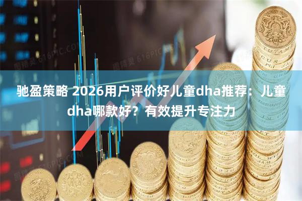 驰盈策略 2026用户评价好儿童dha推荐：儿童dha哪款好？有效提升专注力